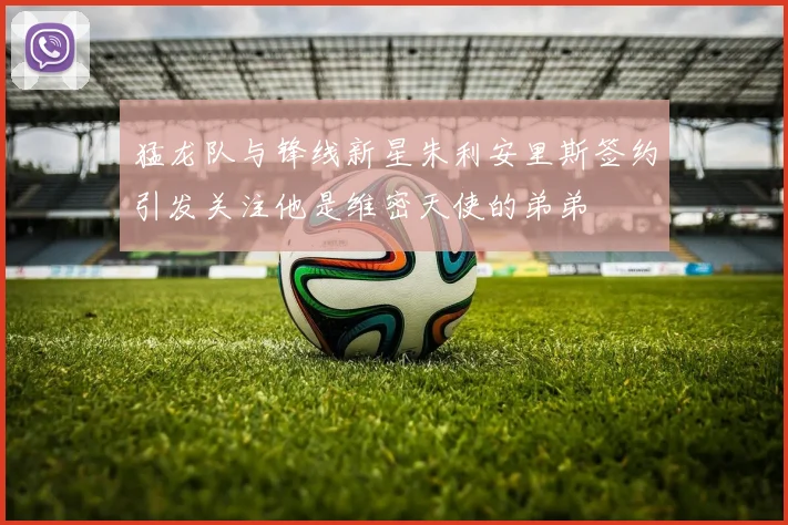 猛龙队与锋线新星朱利安里斯签约引发关注他是维密天使的弟弟