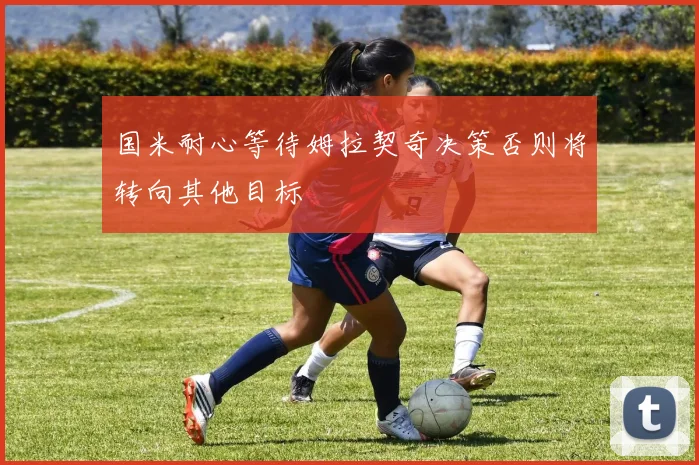 国米耐心等待姆拉契奇决策否则将转向其他目标
