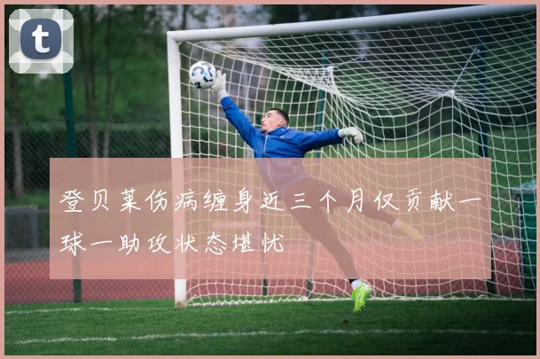 登贝莱伤病缠身近三个月仅贡献一球一助攻状态堪忧