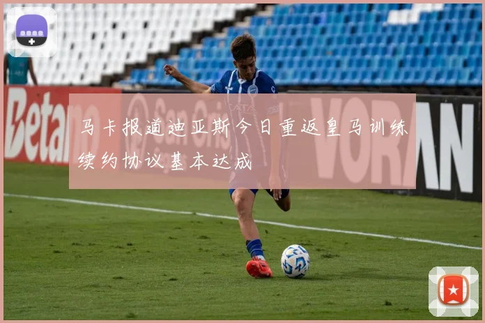 马卡报道迪亚斯今日重返皇马训练续约协议基本达成