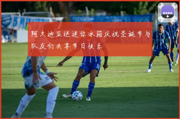 阿夫迪亚送迷你冰箱庆祝圣诞节与队友们共享节日快乐