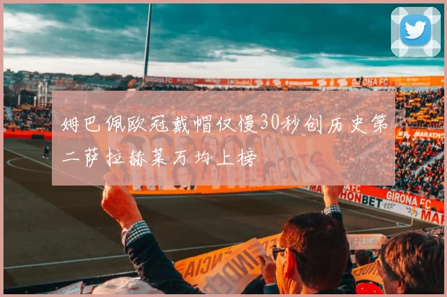 姆巴佩欧冠戴帽仅慢30秒创历史第二萨拉赫莱万均上榜