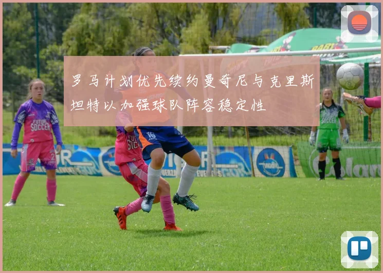 罗马计划优先续约曼奇尼与克里斯坦特以加强球队阵容稳定性