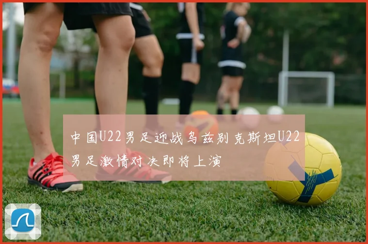 中国U22男足迎战乌兹别克斯坦U22男足激情对决即将上演