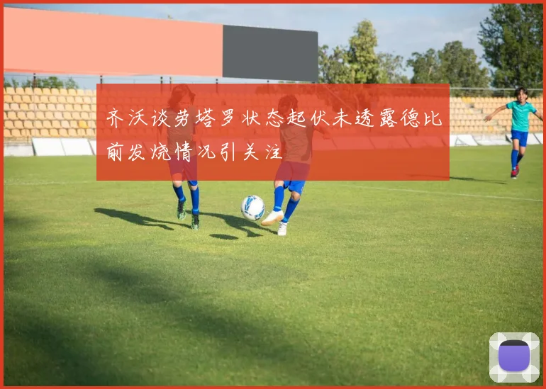 齐沃谈劳塔罗状态起伏未透露德比前发烧情况引关注