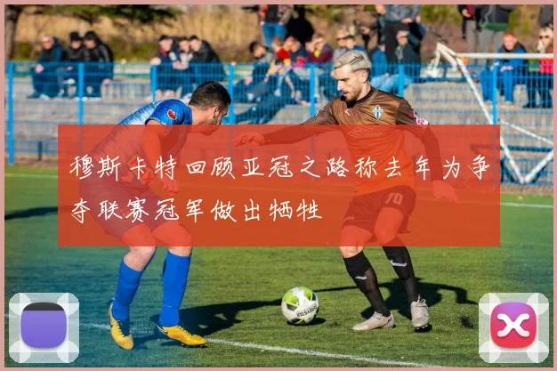 穆斯卡特回顾亚冠之路称去年为争夺联赛冠军做出牺牲