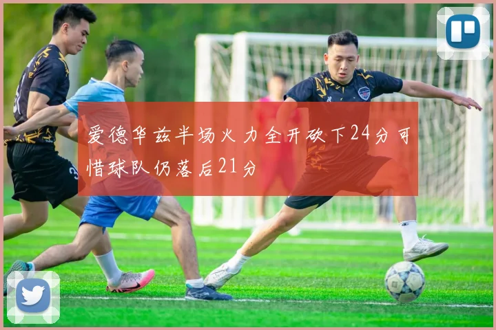 爱德华兹半场火力全开砍下24分可惜球队仍落后21分