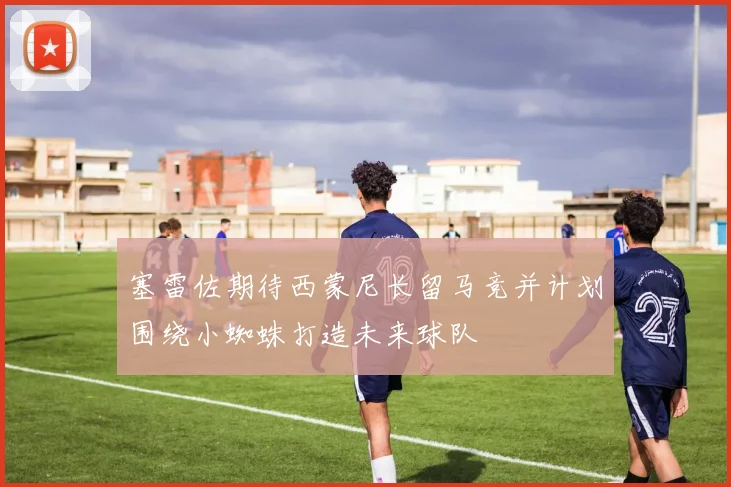 塞雷佐期待西蒙尼长留马竞并计划围绕小蜘蛛打造未来球队