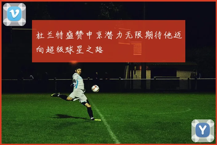 杜兰特盛赞申京潜力无限期待他迈向超级球星之路