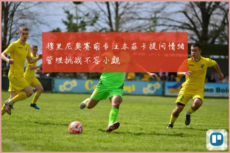 穆里尼奥赛前专注本菲卡提问情绪管理挑战不容小觑