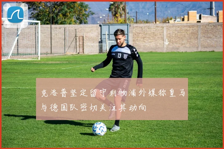 克洛普坚定留守利物浦外媒称皇马与德国队密切关注其动向
