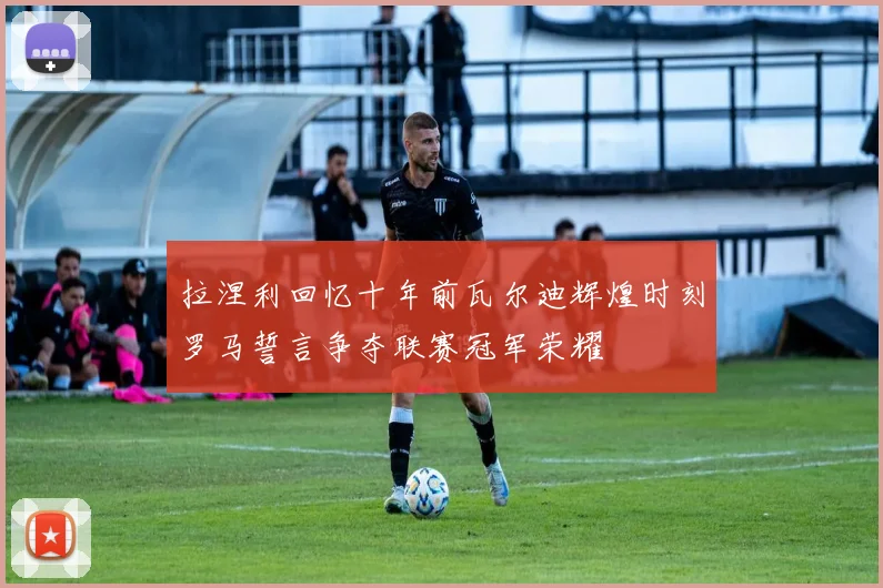拉涅利回忆十年前瓦尔迪辉煌时刻罗马誓言争夺联赛冠军荣耀