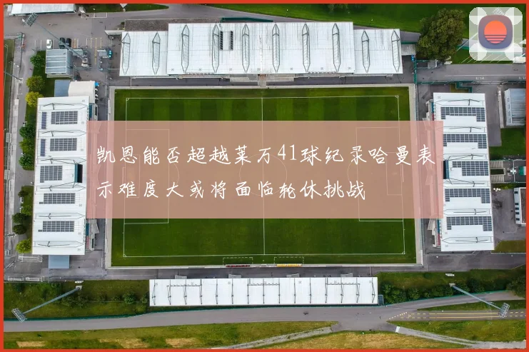 凯恩能否超越莱万41球纪录哈曼表示难度大或将面临轮休挑战