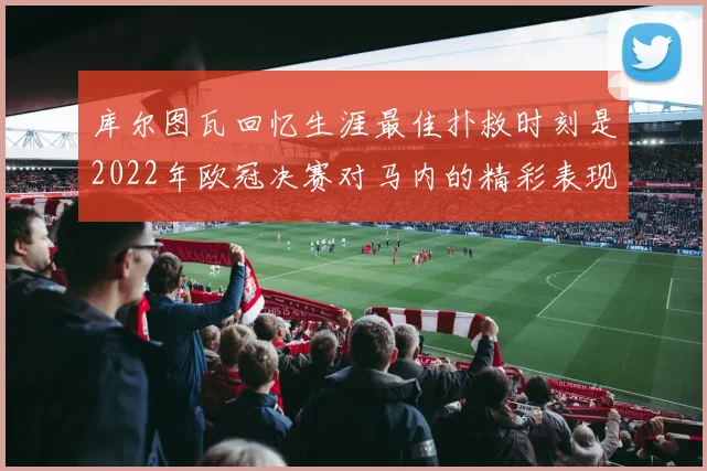 库尔图瓦回忆生涯最佳扑救时刻是2022年欧冠决赛对马内的精彩表现