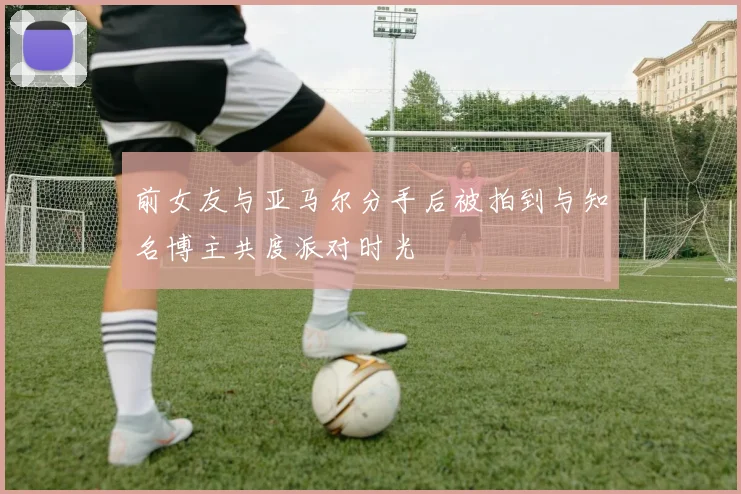 前女友与亚马尔分手后被拍到与知名博主共度派对时光