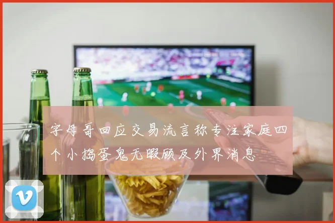 字母哥回应交易流言称专注家庭四个小捣蛋鬼无暇顾及外界消息