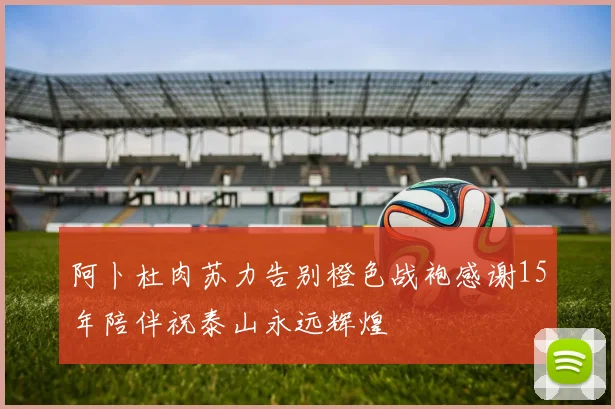 阿卜杜肉苏力告别橙色战袍感谢15年陪伴祝泰山永远辉煌