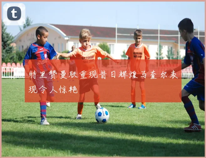 特里赞曼联重现昔日辉煌马奎尔表现令人惊艳