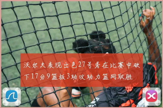 沃尔夫表现出色27号秀在比赛中砍下17分9篮板3助攻助力篮网取胜