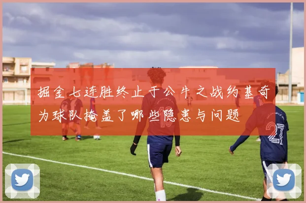 掘金七连胜终止于公牛之战约基奇为球队掩盖了哪些隐患与问题