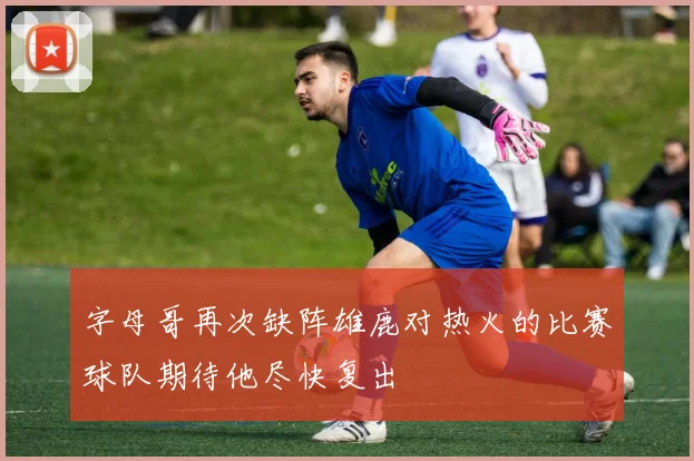字母哥再次缺阵雄鹿对热火的比赛球队期待他尽快复出