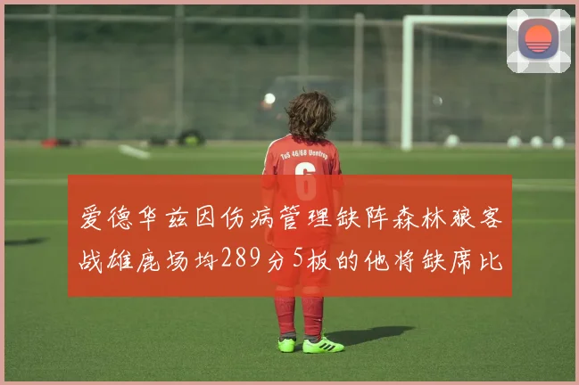 爱德华兹因伤病管理缺阵森林狼客战雄鹿场均289分5板的他将缺席比赛
