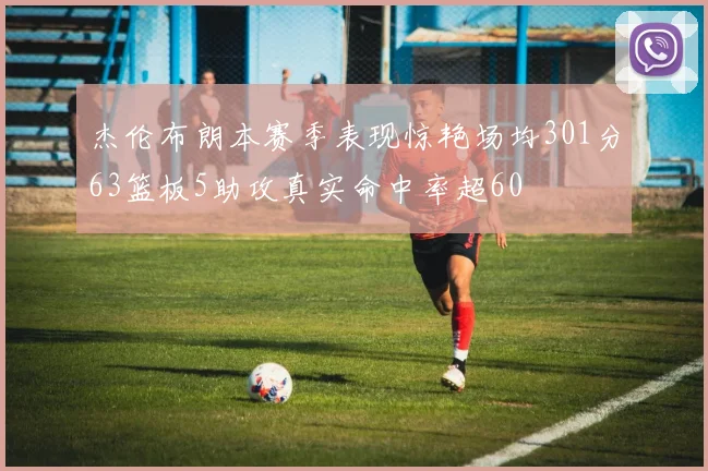 杰伦布朗本赛季表现惊艳场均301分63篮板5助攻真实命中率超60