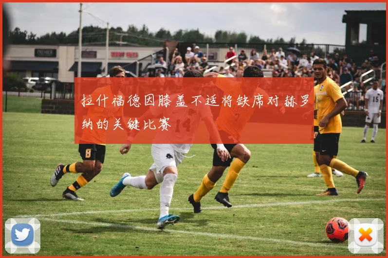 拉什福德因膝盖不适将缺席对赫罗纳的关键比赛