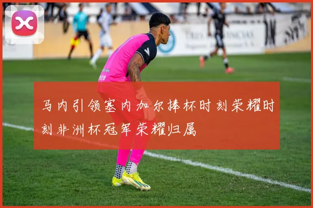 马内引领塞内加尔捧杯时刻荣耀时刻非洲杯冠军荣耀归属