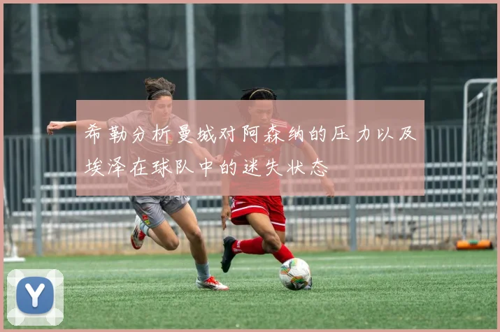 希勒分析曼城对阿森纳的压力以及埃泽在球队中的迷失状态
